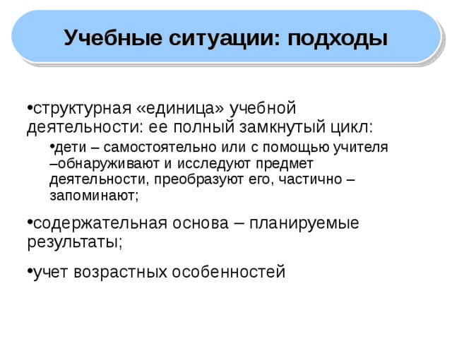 Учебные ситуации: подходы структурная «единица» учебной деятельности: ее полный замкнутый цикл: дети – самостоятельно или с помощью учителя –обнаруживают и исследуют предмет деятельности, преобразуют его, частично – запоминают; дети – самостоятельно или с помощью учителя –обнаруживают и исследуют предмет деятельности, преобразуют его, частично – запоминают; содержательная основа – планируемые результаты; учет возрастных особенностей  