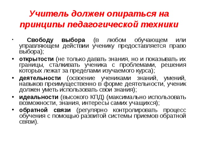 Учитель должен опираться на принципы педагогической техники  Свободу выбора (в любом обучающем или управляющем действии ученику предоставляется право выбора); открытости (не только давать знания, но и показывать их границы, сталкивать ученика с проблемами, решения которых лежат за пределами изучаемого курса); деятельности (освоение учениками знаний, умений, навыков преимущественно в форме деятельности, ученик должен уметь использовать свои знания); идеальности (высокого КПД) (максимально использовать возможности, знания, интересы самих учащихся); обратной связи (регулярно контролировать процесс обучения с помощью развитой системы приемов обратной связи).  