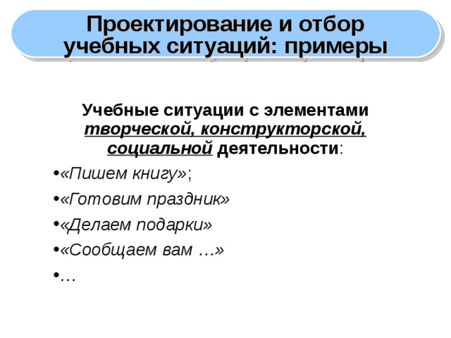 Проектирование и отбор учебных ситуаций: примеры Учебные ситуации с элементами творческой, конструкторской, социальной деятельности : «Пишем книгу» ; «Готовим праздник» «Делаем подарки» «Сообщаем вам …» …  