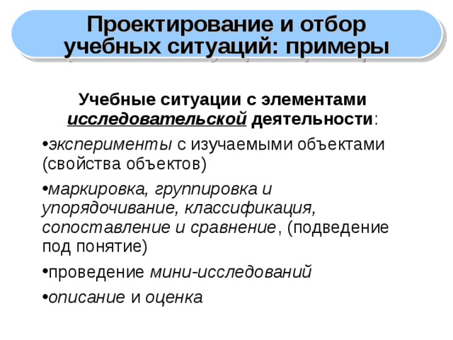 Проектирование и отбор учебных ситуаций: примеры Учебные ситуации с элементами исследовательской деятельности : эксперименты с изучаемыми объектами (свойства объектов) маркировка, группировка и упорядочивание, классификация, сопоставление и сравнение , (подведение под понятие) проведение мини-исследований описание и оценка  