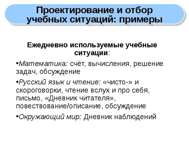 Проектирование и отбор учебных ситуаций: примеры Ежедневно используемые учебные ситуации : Математика: счёт, вычисления, решение задач, обсуждение Русский язык и чтение: «чисто-» и скороговорки, чтение вслух и про себя, письмо, «Дневник читателя», повествование/описание, обсуждение Окружающий мир: Дневник наблюдений  