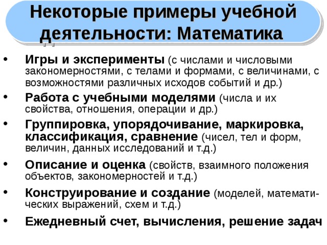 Некоторые примеры учебной деятельности: Математика  Игры и эксперименты (с числами и числовыми закономерностями, с телами и формами, с величинами, с возможностями различных исходов событий и др.)  Работа с учебными моделями (числа и их свойства, отношения, операции и др.) Группировка, упорядочивание, маркировка, классификация, сравнение (чисел, тел и форм, величин, данных исследований и т.д.) Описание и оценка  (свойств, взаимного положения объектов, закономерностей и т.д.) Конструирование и создание  (моделей, математи- ческих выражений, схем и т.д.) Ежедневный счет, вычисления, решение задач 