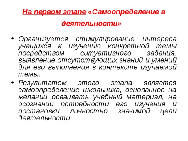 На первом этапе  «Самоопределение в деятельности»   Организуется стимулирование интереса учащихся к изучению конкретной темы посредством ситуативного задания, выявление отсутствующих знаний и умений для его выполнения в контексте изучаемой темы. Результатом этого этапа является самоопределение школьника, основанное на желании осваивать учебный материал, на осознании потребности его изучения и постановки личностно значимой цели деятельности. 