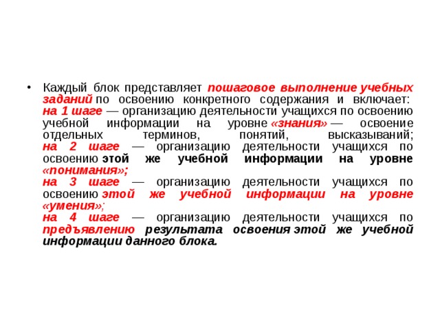 Каждый блок представляет пошаговое выполнение учебных заданий  по освоению конкретного содержания и включает:   на 1 шаге — организацию деятельности учащихся по освоению учебной информации на уровне  «знания»  — освоение отдельных терминов, понятий, высказываний;  на 2 шаге — организацию деятельности учащихся по освоению  этой же учебной информации на уровне «понимания»;  на 3 шаге — организацию деятельности учащихся по освоению  этой же учебной информации на уровне «умения» ;  на 4 шаге — организацию деятельности учащихся по предъявлению результата освоения этой же учебной информации данного блока. 