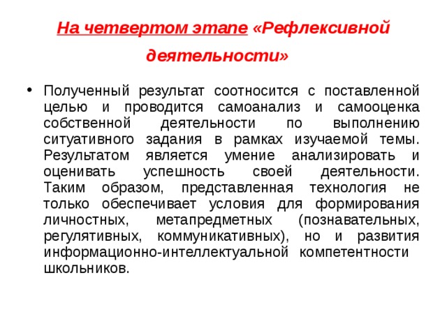 На четвертом этапе  «Рефлексивной деятельности»   Полученный результат соотносится с поставленной целью и проводится самоанализ и самооценка собственной деятельности по выполнению ситуативного задания в рамках изучаемой темы. Результатом является умение анализировать и оценивать успешность своей деятельности.  Таким образом, представленная технология не только обеспечивает условия для формирования личностных, метапредметных (познавательных, регулятивных, коммуникативных), но и развития информационно-интеллектуальной компетентности школьников. 