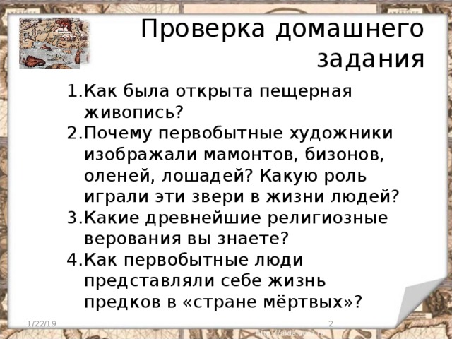Проверка домашнего задания Как была открыта пещерная живопись? Почему первобытные художники изображали мамонтов, бизонов, оленей, лошадей? Какую роль играли эти звери в жизни людей? Какие древнейшие религиозные верования вы знаете? Как первобытные люди представляли себе жизнь предков в «стране мёртвых»?  1/22/19  