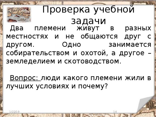 Проверка учебной задачи Два племени живут в разных местностях и не общаются друг с другом. Одно занимается собирательством и охотой, а другое – земледелием и скотоводством. Вопрос: люди какого племени жили в лучших условиях и почему? 1/22/19  