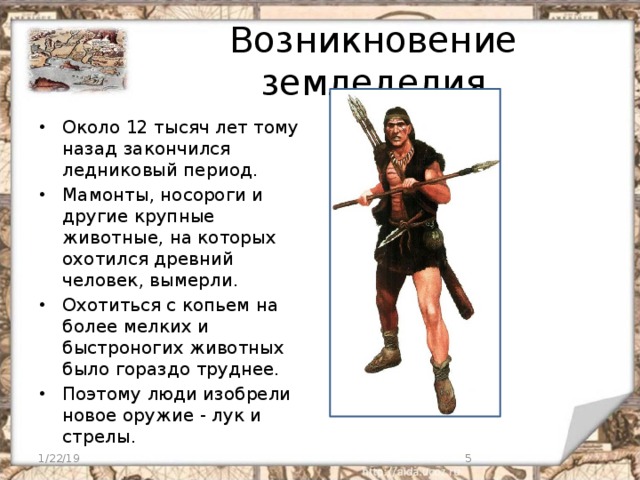 Возникновение земледелия Около 12 тысяч лет тому назад закончился ледниковый период. Мамонты, носороги и другие крупные животные, на которых охотился древний человек, вымерли. Охотиться с копьем на более мелких и быстроногих животных было гораздо труднее. Поэтому люди изобрели новое оружие - лук и стрелы. 1/22/19  