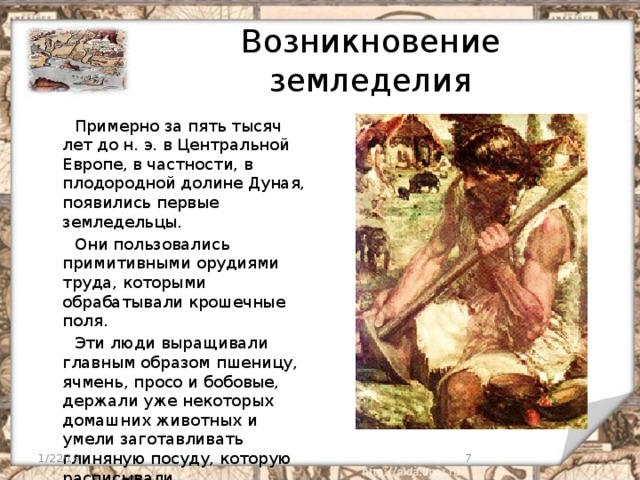 Возникновение земледелия  Примерно за пять тысяч лет до н. э. в Центральной Европе, в частности, в плодородной долине Дуная, появились первые земледельцы.  Они пользовались примитивными орудиями труда, которыми обрабатывали крошечные поля.  Эти люди выращивали главным образом пшеницу, ячмень, просо и бобовые, держали уже некоторых домашних животных и умели заготавливать глиняную посуду, которую расписывали всевозможными узорами. 1/22/19  