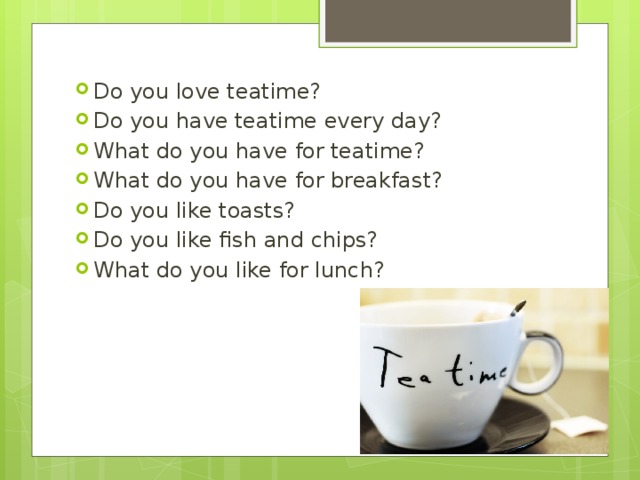 Do you love teatime? Do you have teatime every day? What do you have for teatime? What do you have for breakfast? Do you like toasts? Do you like fish and chips? What do you like for lunch? 