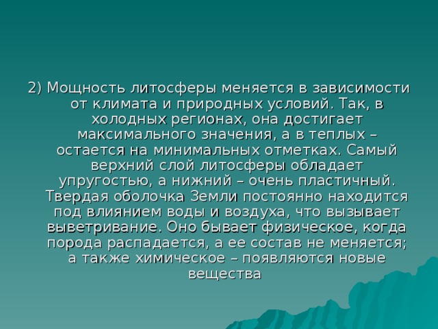 2) Мощность литосферы меняется в зависимости от климата и природных условий. Так, в холодных регионах, она достигает максимального значения, а в теплых – остается на минимальных отметках. Самый верхний слой литосферы обладает упругостью, а нижний – очень пластичный. Твердая оболочка Земли постоянно находится под влиянием воды и воздуха, что вызывает выветривание. Оно бывает физическое, когда порода распадается, а ее состав не меняется; а также химическое – появляются новые вещества 