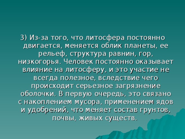 3) Из-за того, что литосфера постоянно двигается, меняется облик планеты, ее рельеф, структура равнин, гор, низкогорья. Человек постоянно оказывает влияние на литосферу, и это участие не всегда полезное, вследствие чего происходит серьезное загрязнение оболочки. В первую очередь, это связано с накоплением мусора, применением ядов и удобрений, что меняет состав грунтов, почвы, живых существ. 