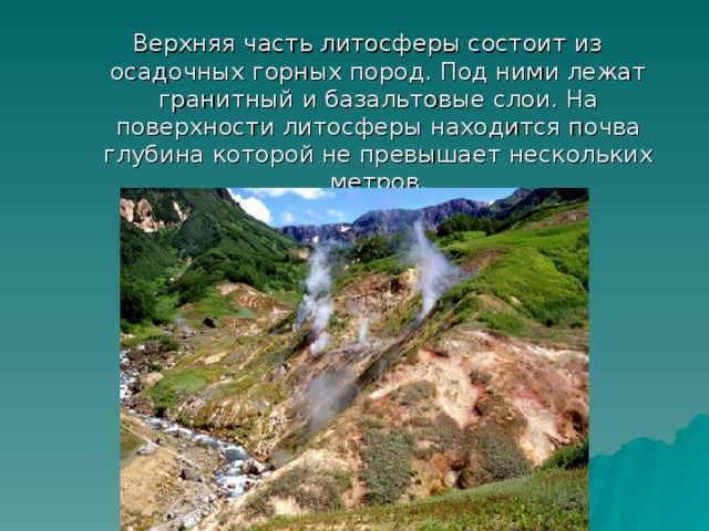 Верхняя часть литосферы состоит из осадочных горных пород. Под ними лежат гранитный и базальтовые слои. На поверхности литосферы находится почва глубина которой не превышает нескольких метров. Верхняя часть литосферы состоит из осадочных горных пород. Под ними лежат гранитный и базальтовые слои. На поверхности литосферы находится почва глубина которой не превышает нескольких метров. 