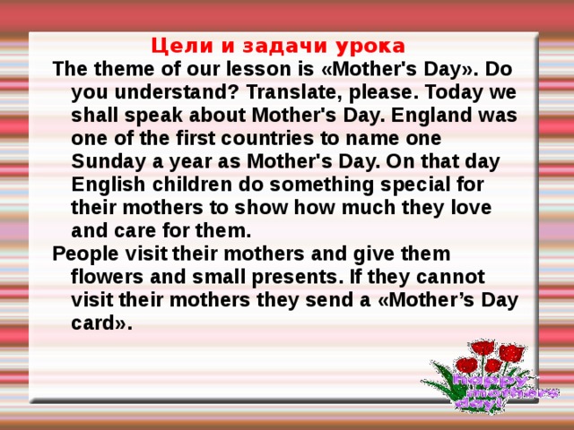  Цели и задачи урока The theme of our lesson is «Mother's Day». Do you understand? Translate, please. Today we shall speak about Mother's Day. England was one of the first countries to name one Sunday a year as Mother's Day. On that day English children do something special for their mothers to show how much they love and care for them. People visit their mothers and give them flowers and small presents. If they cannot visit their mothers they send a «Mother’s Day card».  