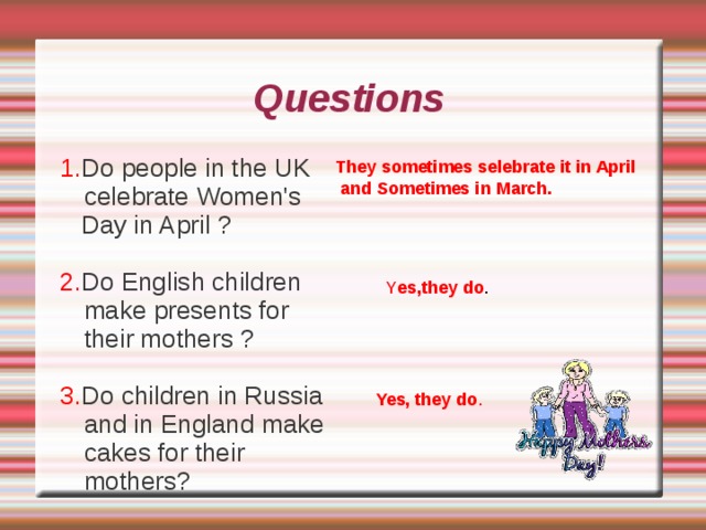()d answer the questions. Hugo: Don't go away , Ann.Today is a spacial (особенный) day.  Ann: What day is it? Betty: On this day we celebrate Mother's Day in the UK. We buy presents for our mothers and cook nice things for them . We sometimes celebrate this holiday in March and sometimes in April.  Ann: In Russia we celebrate Women's Day . It's on  8 March. Men give flowers to women , boys make little presents for girls and children make cards for their mothers.   Will: Come to the shop with us . You need (нужны) flowers and a card (открытка) . And you need a cake. Betty: We can make the cake together.  Ann: Thank you very much . You are very kind. (ты очень добра)  