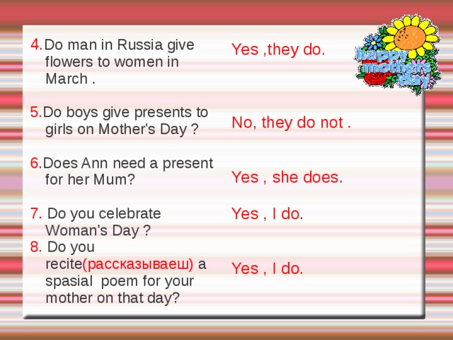 Questions 1. Do people in the UK celebrate Women's  Day in April ? 2. Do English children make presents for their mothers ? 3. Do children in Russia and in England make cakes for their mothers? They sometimes selebrate it in April and Sometimes in March. Y es,they do . Yes, they do .  