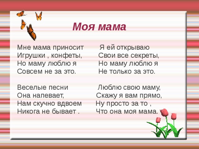 My Mum My Mum brings me toys , I tell her my secrets My Mum brings me sweets , She knows all my class But I love my Mum But I love my Mum Not for that or for this . Not for the things that  she does. She sings lovely songs , I love her for kindness And her cakes are so yum I love her for fun, And I am never bored And just for the fact When I am with my Mum. That she is my Mum.   Marianna Kaufmon  