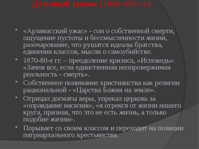 Духовный кризис ( 1860-1870 гг.)   «Арзамасский ужас» - сон о собственной смерти, ощущение пустоты и бессмысленности жизни, разочарование, что рушатся идеалы братства, единения классов, мысли о самоубийстве. 1870-80-е гг. – преодоление кризиса, «Исповедь»: «Зачем все, если единственная неопровержимая реальность - смерть». Собственное понимание христианства как религии рациональной - «Царства Божия на земле». Отрицал догматы веры, упрекал церковь за «оправдание насилия», «я отрекся от жизни нашего круга, признав, что это не есть жизнь, а только подобие жизни». Порывает со своим классом и переходит на позиции патриархального крестьянства.   