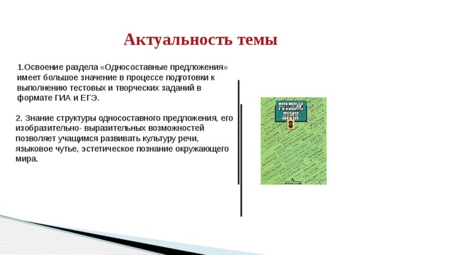   Актуальность темы 1.Освоение раздела «Односоставные предложения» имеет большое значение в процессе подготовки к выполнению тестовых и творческих заданий в формате ГИА и ЕГЭ. 2. Знание структуры односоставного предложения, его изобразительно- выразительных возможностей позволяет учащимся развивать культуру речи, языковое чутье, эстетическое познание окружающего мира. 