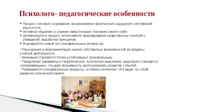   Психолого- педагогические особенности   Процесс полового созревания: возникновение физического ощущения собственной взрослости; Активное общение со своими сверстниками: познание самого себя; Активизируется процесс интенсивного формирования нравственных понятий и убеждений, выработка принципов; Формируется новый тип познавательных интересов;   Расширение и переориентация оценки собственных возможностей за пределы учебной деятельности.  Внимание становится более устойчивым и произвольным;  Продолжает развиваться теоретическое, логическое мышление; мышление становится «опережающим», что дает возможность прогнозировать развитие событий;  Развиваются познавательные процессы, особенно интеллект. Это ведет за собой развитие логической памяти. 