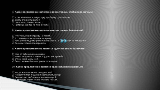 7. Какое предложение является односоставным обобщенно-личным?  1) Итак, возьмите в левую руку пробирку с раствором.  2) Опять отложили вылет.  3) Цыплят по осени считают.  4) Придешь завтра ко мне в гости?  8. Какое предложение является односоставным безличным?  1) Что-то нынче и вправду не топят.  2) К птичьему прислушиваюсь крику.  3) Раньше на мед смотрели как на сласть, а сейчас как на лекарство.  4) За ночь сильно подморозило.  9. Какое предложение не является односоставным безличным?  1) Мне от тебя ничего не надо.  2) Ничто не дается с таким трудом, как дружба.  3) Этому коню цены нет.  4) Скоро можно было отправляться в путь.  10. Какое предложение является односоставным назывным?  1) Когда же прикажете ожидать вас?  2) Невозмутимая тишина и нестерпимый жар.  3) Сюда ездят любоваться морем и горой.  4) В здешних морях иначе плавать нельзя. 