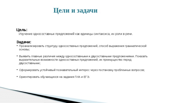  Цели и задачи  Цель:  Изучение односоставных предложений как единицы синтаксиса, их роли в речи. Задачи: Проанализировать структуру односоставных предложений, способ выражения грамматической основы; Выявить главные различия между односоставными и двусоставными предложениями. Показать выразительные возможности односоставных предложений, их преимущество перед двусоставными; Сформировать устойчивый познавательный интерес через постановку проблемных вопросов; Ориентировать обучающихся на задания ГИА и ЕГЭ. 