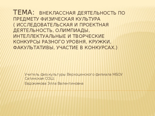 Тема: Внеклассная деятельность по предмету физическая культура  ( исследовательская и проектная деятельность, олимпиады, интеллектуальные и творческие конкурсы разного уровня, кружки, факультативы, участие в конкурсах.) Учитель физ.культуры Верхоценского филиала МБОУ Сатинская СОШ. Евдокимова Элла Валентиновна 