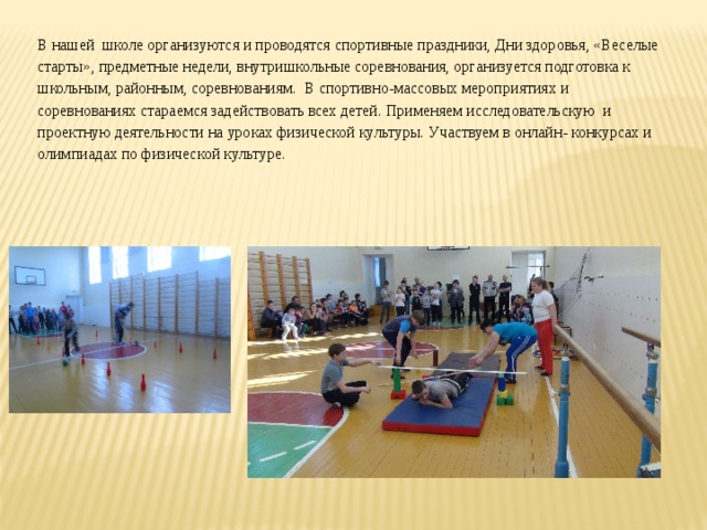 В нашей школе организуются и проводятся спортивные праздники, Дни здоровья, «Веселые старты», предметные недели, внутришкольные соревнования, организуется подготовка к школьным, районным, соревнованиям. В спортивно-массовых мероприятиях и соревнованиях стараемся задействовать всех детей. Применяем исследовательскую и проектную деятельности на уроках физической культуры. Участвуем в онлайн- конкурсах и олимпиадах по физической культуре. 
