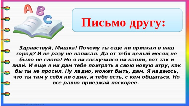 Письмо другу: Здравствуй, Мишка! Почему ты еще ни приехал в наш город? И не разу не написал. Да от тебя целый месяц не было не слова! Но я ни соскучился ни капли, вот так и знай. И еще я ни дам тебе поиграть в свою новую игру, как бы ты не просил. Ну ладно, может быть, дам. Я надеюсь, что ты там у себя ни один, и тебе есть, с кем общаться. Но все равно приезжай поскорее .      