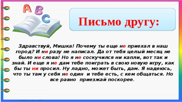 Письмо другу: Здравствуй, Мишка! Почему ты еще н е приехал в наш город? И н и разу не написал. Да от тебя целый месяц не было н и слова! Но я н е соскучился ни капли, вот так и знай. И еще я н е дам тебе поиграть в свою новую игру, как бы ты ни просил. Ну ладно, может быть, дам. Я надеюсь, что ты там у себя н е один и тебе есть, с кем общаться. Но все равно приезжай поскорее .      