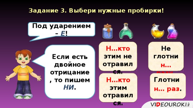 Задание 3. Выбери нужные пробирки! Под ударением – Е ! Н…кто этим не отравился. Не глотни н… разу . Если есть двойное отрицание, то пишем НИ . Н…кто этим отравился. Глотни н… раз .  