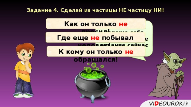 Задание 4. Сделай из частицы НЕ частицу НИ! Как он только не просил! В задании хорошо себя проявил! Новое задание сейчас получишь. Где еще не побывал человек! К кому он только не обращался!  