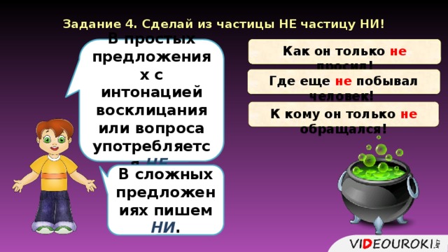 Задание 4. Сделай из частицы НЕ частицу НИ! Как он только не просил! В простых предложениях с интонацией восклицания или вопроса употребляется НЕ. Где еще не побывал человек! К кому он только не обращался! В сложных предложениях пишем НИ .  