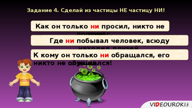 Задание 4. Сделай из частицы НЕ частицу НИ! Как он только не просил! Как он только ни просил, никто не помог. Где не побывал человек! Где ни побывал человек, всюду находил друзей. К кому он только не обращался! К кому он только ни обращался, его никто не слушал.  