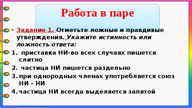  Работа в паре  Задание 1. Отметьте ложные и правдивые утверждения.  Укажите истинность или ложность ответа:  приставка НИ-во всех случаях пишется слитно  частица НИ пишется раздельно при однородных членах употребляется союз НИ - НИ частица НИ всегда выделяется запятой   