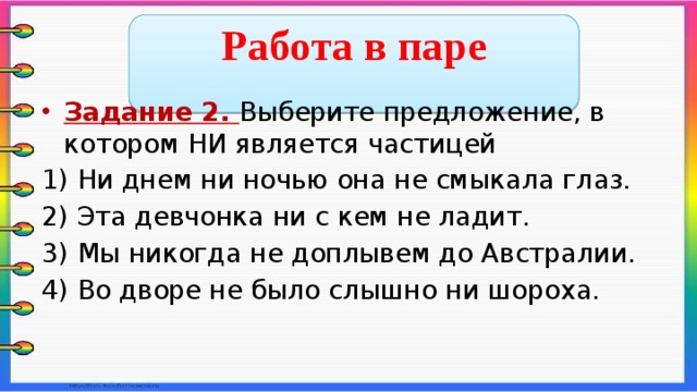  Работа в паре  Задание 2. Выберите предложение, в котором НИ является частицей 1) Ни днем ни ночью она не смыкала глаз. 2) Эта девчонка ни с кем не ладит. 3) Мы никогда не доплывем до Австралии. 4) Во дворе не было слышно ни шороха.    