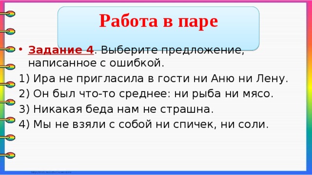  Работа в паре  Задание 4 . Выберите предложение, написанное с ошибкой. 1) Ира не пригласила в гости ни Аню ни Лену. 2) Он был что-то среднее: ни рыба ни мясо. 3) Никакая беда нам не страшна. 4) Мы не взяли с собой ни спичек, ни соли.    