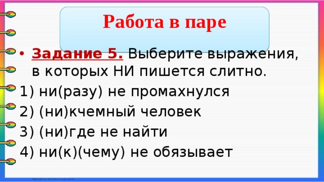  Работа в паре  Задание 5. Выберите выражения, в которых НИ пишется слитно. 1) ни(разу) не промахнулся 2) (ни)кчемный человек 3) (ни)где не найти 4) ни(к)(чему) не обязывает    