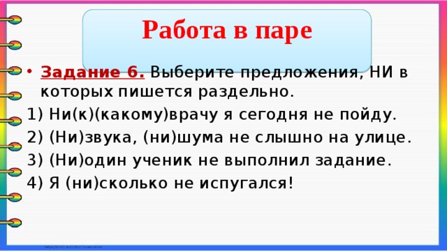  Работа в паре  Задание 6. Выберите предложения, НИ в которых пишется раздельно. 1) Ни(к)(какому)врачу я сегодня не пойду. 2) (Ни)звука, (ни)шума не слышно на улице. 3) (Ни)один ученик не выполнил задание. 4) Я (ни)сколько не испугался!    