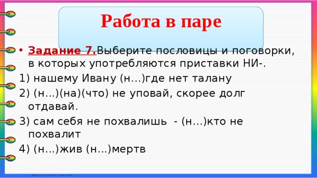  Работа в паре  Задание 7. Выберите пословицы и поговорки, в которых употребляются приставки НИ-. 1) нашему Ивану (н...)где нет талану 2) (н...)(на)(что) не уповай, скорее долг отдавай. 3) сам себя не похвалишь - (н...)кто не похвалит 4) (н...)жив (н...)мертв    