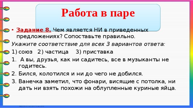  Работа в паре  Задание 8. Чем является НИ в приведенных предложениях? Сопоставьте правильно. Укажите соответствие для всех 3 вариантов ответа: союз 2) частица 3) приставка  А вы, друзья, как ни садитесь, все в музыканты не годитесь. Бился, колотился и ни до чего не добился. Ванечка заметил, что фонари, висящие с потолка, ни дать ни взять похожи на облупленные куриные яйца.    