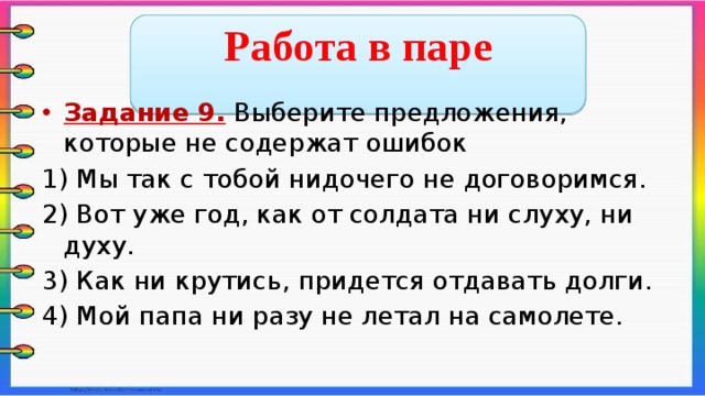  Работа в паре  Задание 9. Выберите предложения, которые не содержат ошибок 1) Мы так с тобой нидочего не договоримся. 2) Вот уже год, как от солдата ни слуху, ни духу. 3) Как ни крутись, придется отдавать долги. 4) Мой папа ни разу не летал на самолете.    