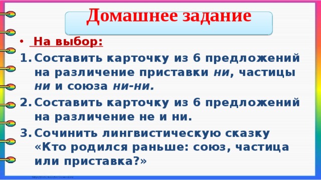  Домашнее задание   На выбор: Составить карточку из 6 предложений на различение приставки ни , частицы ни и союза ни-ни. Составить карточку из 6 предложений на различение не и ни. Сочинить лингвистическую сказку «Кто родился раньше: союз, частица или приставка?»    