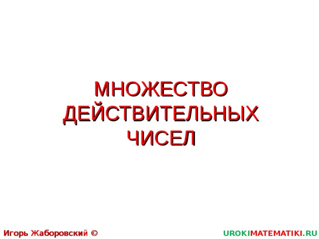 МНОЖЕСТВО ДЕЙСТВИТЕЛЬНЫХ ЧИСЕЛ Игорь Жаборовский © 2012 UROKI MATEMATIKI .RU 