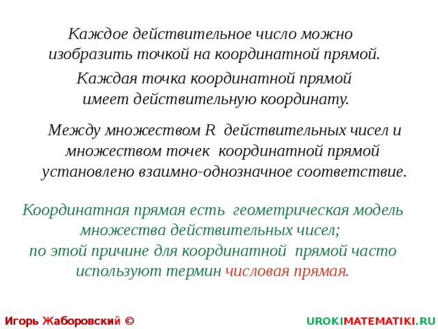 Каждое действительное число можно изобразить точкой на координатной прямой. Каждая точка координатной прямой  имеет действительную координату. Между множеством R действительных чисел и множеством точек координатной прямой  установлено взаимно-однозначное соответствие. Координатная прямая есть геометрическая модель множества действительных чисел;  по этой причине для координатной прямой часто используют термин  числовая прямая. Игорь Жаборовский © 2012 UROKI MATEMATIKI .RU 