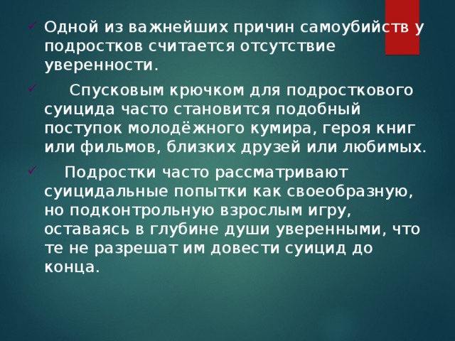 Одной из важнейших причин самоубийств у подростков считается отсутствие уверенности.      Спусковым крючком для подросткового суицида часто становится подобный поступок молодёжного кумира, героя книг или фильмов, близких друзей или любимых.     Подростки часто рассматривают суицидальные попытки как своеобразную, но подконтрольную взрослым игру, оставаясь в глубине души уверенными, что те не разрешат им довести суицид до конца. 