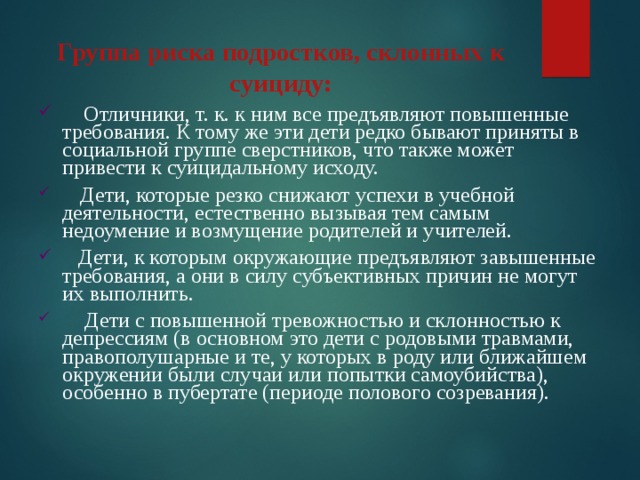 Группа риска подростков, склонных к суициду:       Отличники, т. к. к ним все предъявляют повышенные требования. К тому же эти дети редко бывают приняты в социальной группе сверстников, что также может привести к суицидальному исходу.     Дети, которые резко снижают успехи в учебной деятельности, естественно вызывая тем самым недоумение и возмущение родителей и учителей.    Дети, к которым окружающие предъявляют завышенные требования, а они в силу субъективных причин не могут их выполнить.      Дети с повышенной тревожностью и склонностью к депрессиям (в основном это дети с родовыми травмами, правополушарные и те, у которых в роду или ближайшем окружении были случаи или попытки самоубийства), особенно в пубертате (периоде полового созревания). 