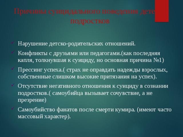 Причины суицидального поведения детей и подростков Нарушение детско-родительских отношений. Конфликты с друзьями или педагогами.(как последняя капля, толкнувшая к суициду, но основная причина №1) Прессинг успеха.( страх не оправдать надежды взрослых, собственные слишком высокие притязания на успех). Отсутствие негативного отношения к суициду в сознании подростков.( самоубийца вызывает сочувствие, а не презрение) Самоубийство фанатов после смерти кумира. (имеют часто массовый характер). 