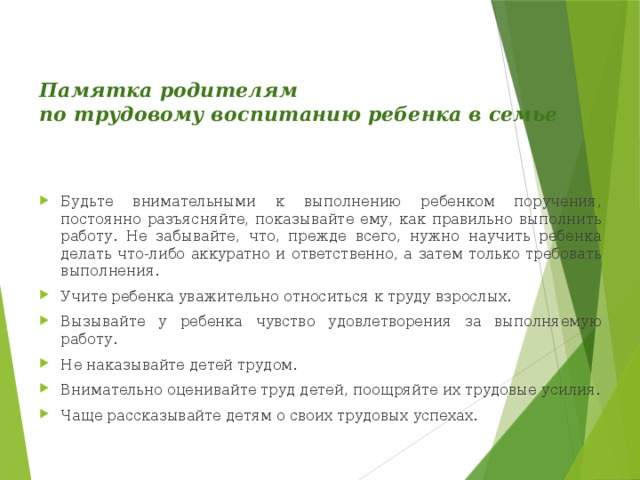 Памятка родителям  по трудовому воспитанию ребенка в семье   Будьте внимательными к выполнению ребенком поручения, постоянно разъясняйте, показывайте ему, как правильно выполнить работу. Не забывайте, что, прежде всего, нужно научить ребенка делать что-либо аккуратно и ответственно, а затем только требовать выполнения. Учите ребенка уважительно относиться к труду взрослых. Вызывайте у ребенка чувство удовлетворения за выполняемую работу. Не наказывайте детей трудом. Внимательно оценивайте труд детей, поощряйте их трудовые усилия. Чаще рассказывайте детям о своих трудовых успехах. 