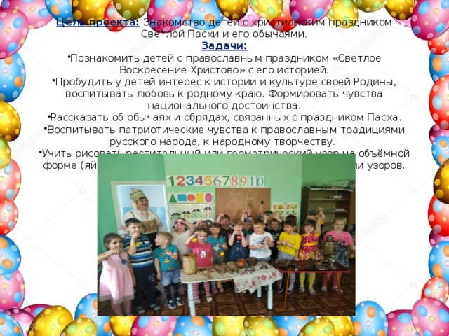 Цель проекта:   Знакомство детей с христианским праздником Светлой Пасхи и его обычаями. Задачи: Познакомить детей с православным праздником «Светлое Воскресение Христово» с его историей. Пробудить у детей интерес к истории и культуре своей Родины, воспитывать любовь к родному краю. Формировать чувства национального достоинства. Рассказать об обычаях и обрядах, связанных с праздником Пасха. Воспитывать патриотические чувства к православным традициями русского народа, к народному творчеству.  Учить рисовать растительный или геометрический узор на объёмной форме (яйцо); развивать чувство ритма и цвета в рисовании узоров. 